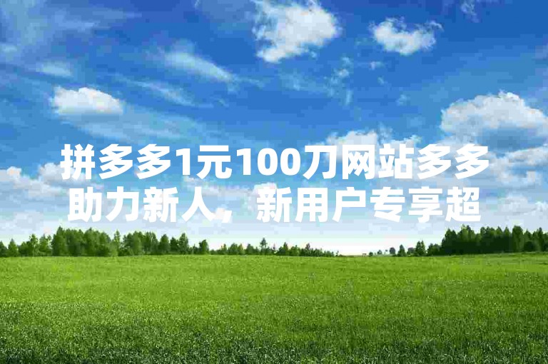 拼多多1元100刀网站多多助力新人，新用户专享超值优惠，快来体验吧！
