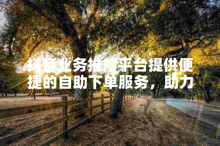 抖音业务推广平台提供便捷的自助下单服务，助力业务快速增长。