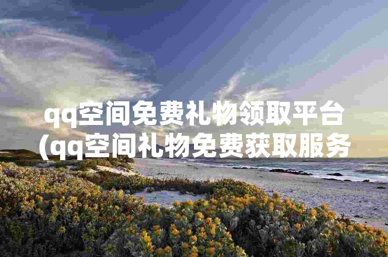 qq空间免费礼物领取平台(qq空间礼物免费获取服务)