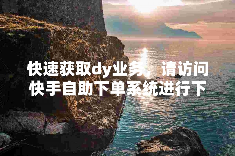快速获取dy业务，请访问快手自助下单系统进行下载。
