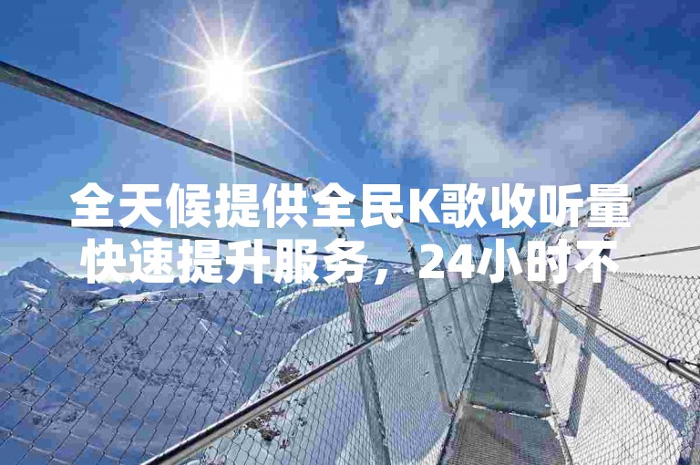 全天候提供全民K歌收听量快速提升服务，24小时不间断自助刷听量方案。