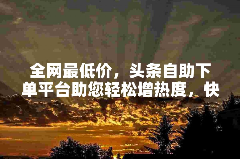 全网最低价，头条自助下单平台助您轻松增热度，快手涨粉软件免费获取。