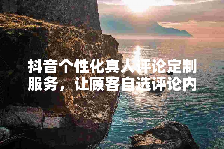 抖音个性化真人评论定制服务，让顾客自选评论内容，增强账户的互动性。