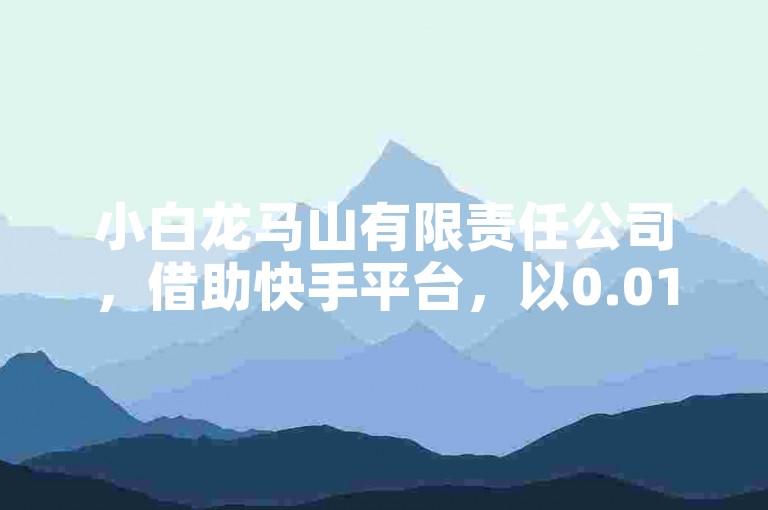 小白龙马山有限责任公司，借助快手平台，以0.01元的价格购买热度，迅速提升社交媒体影响力！