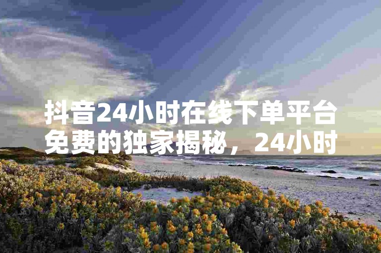 抖音24小时在线下单平台免费的独家揭秘，24小时在线下单平台，抖音轻松买买买！2025必学