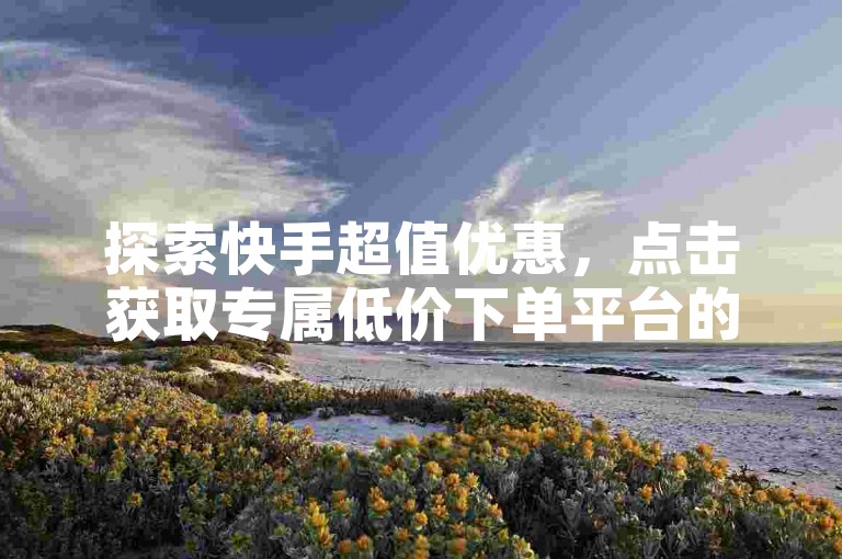 探索快手超值优惠，点击获取专属低价下单平台的链接！