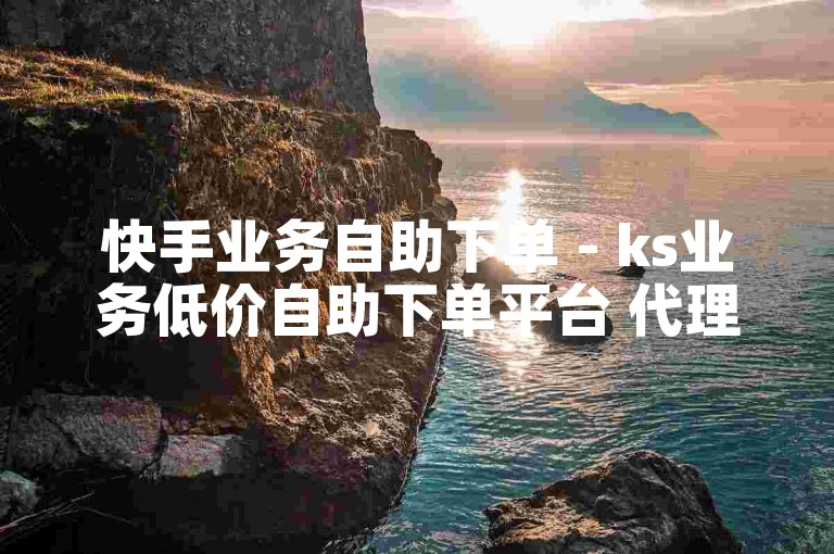 快手业务自助下单 - ks业务低价自助下单平台 代理。