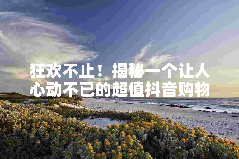 狂欢不止！揭秘一个让人心动不已的超值抖音购物平台，从此购物无需再为高昂价格烦恼！