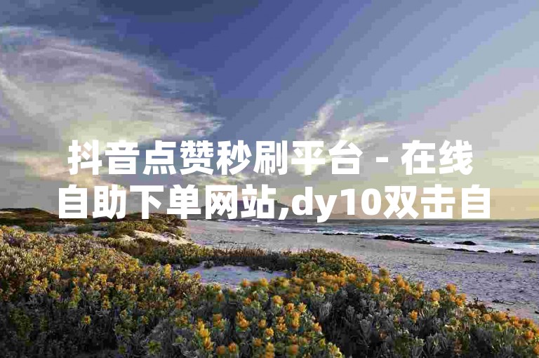 抖音点赞秒刷平台 - 在线自助下单网站,dy10双击自助下单平台