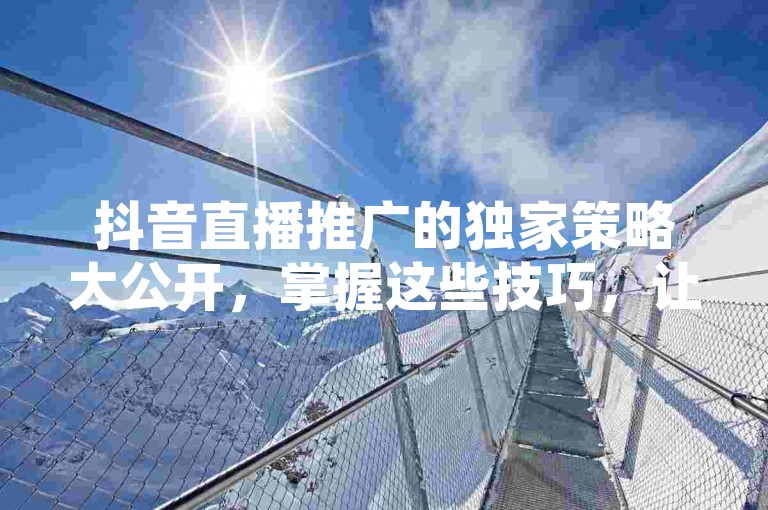 抖音直播推广的独家策略大公开，掌握这些技巧，让你的直播人气爆棚！2025年必备知识。