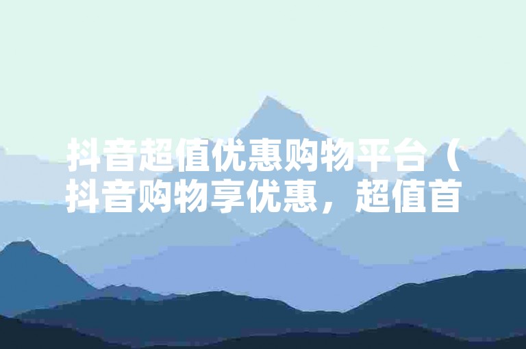 抖音超值优惠购物平台（抖音购物享优惠，超值首选方案）