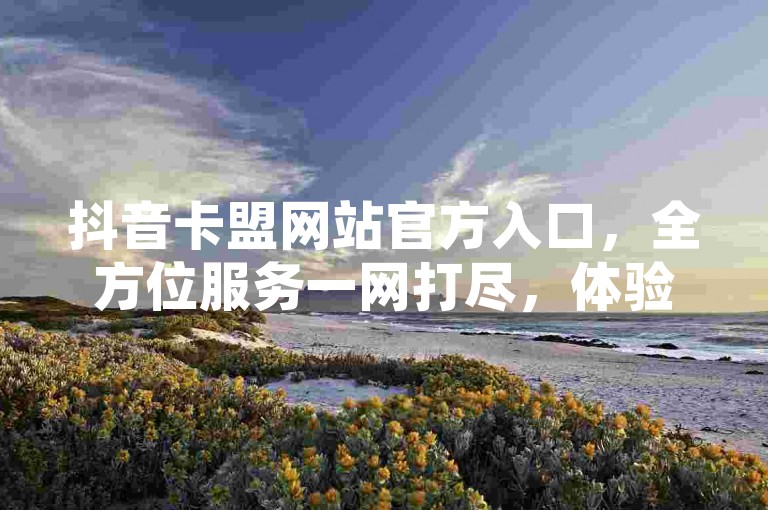 抖音卡盟网站官方入口，全方位服务一网打尽，体验顶级社交推广平台。