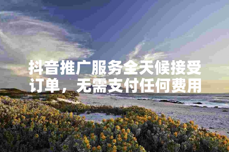 抖音推广服务全天候接受订单，无需支付任何费用 - 快速增加DY粉丝量。