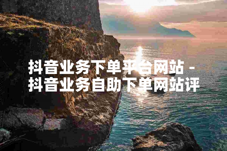抖音业务下单平台网站 - 抖音业务自助下单网站评价。