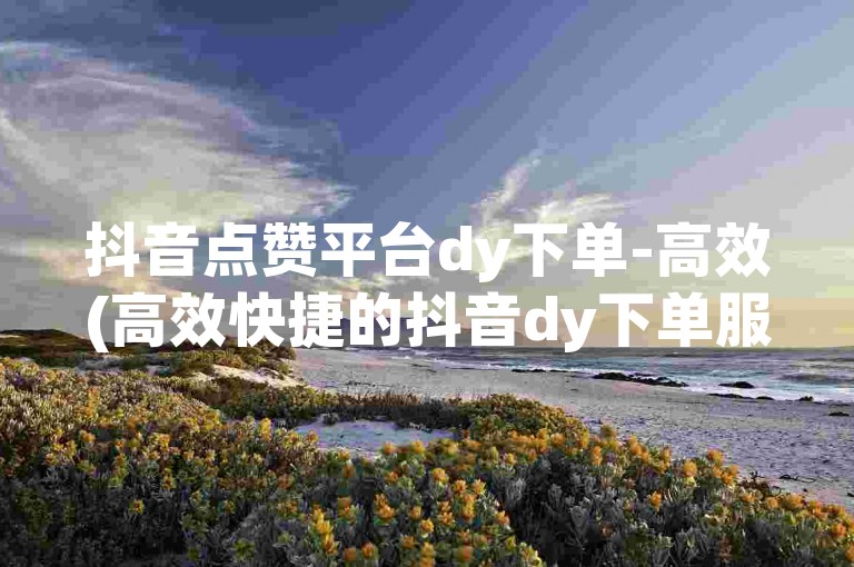 抖音点赞平台dy下单-高效(高效快捷的抖音dy下单服务)