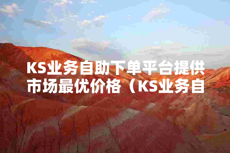 KS业务自助下单平台提供市场最优价格（KS业务自助下单平台，经济实惠，特惠活动进行中）