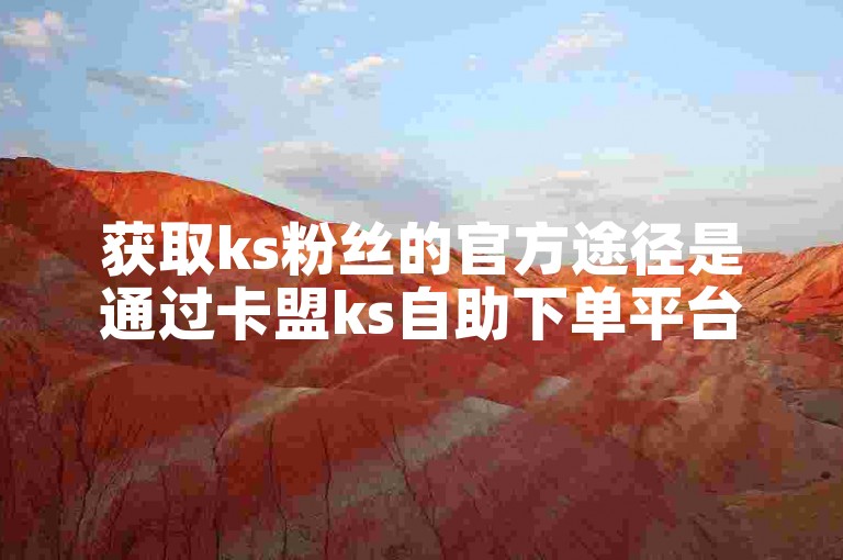 获取ks粉丝的官方途径是通过卡盟ks自助下单平台。
