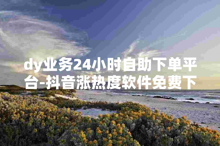 dy业务24小时自助下单平台-抖音涨热度软件免费下载,抖音免费上热门网站