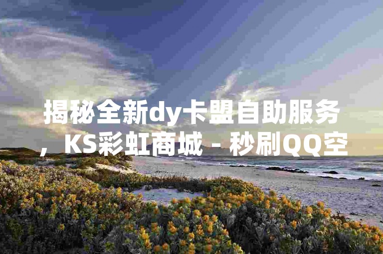 揭秘全新dy卡盟自助服务，KS彩虹商城 - 秒刷QQ空间人气与王者荣耀点赞，一站式社交平台助手！