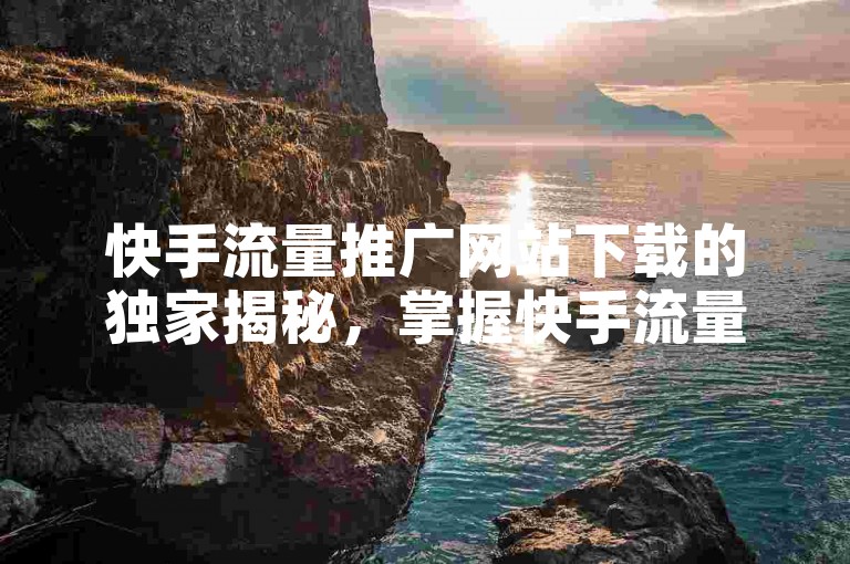 快手流量推广网站下载的独家揭秘，掌握快手流量推广网站下载技巧，2025年轻松实现流量增长！
