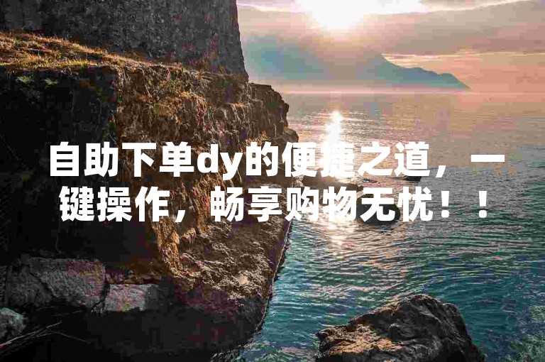 自助下单dy的便捷之道，一键操作，畅享购物无忧！！新手福音！