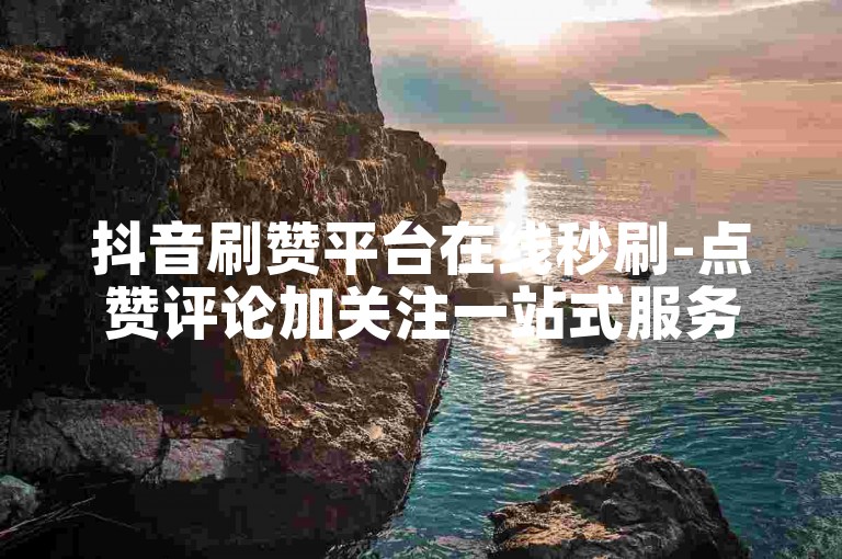 抖音刷赞平台在线秒刷-点赞评论加关注一站式服务