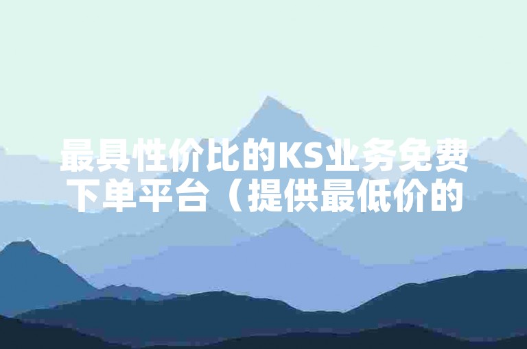 最具性价比的KS业务免费下单平台（提供最低价的KS业务免费下单平台）