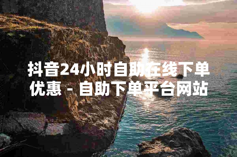 抖音24小时自助在线下单优惠 - 自助下单平台网站优惠dy