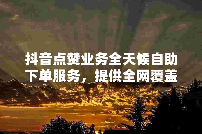 抖音点赞业务全天候自助下单服务，提供全网覆盖 - 免费获取dy点赞的网站，享受24小时不间断的业务自助下单平台。