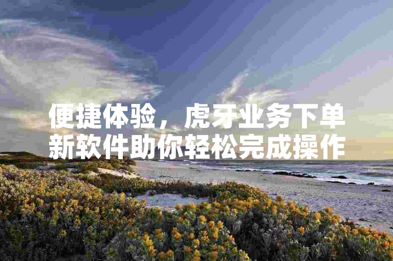 便捷体验，虎牙业务下单新软件助你轻松完成操作。