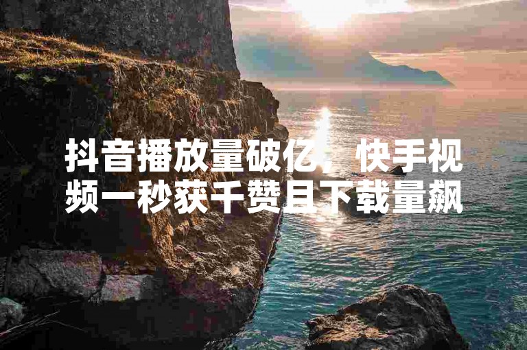 抖音播放量破亿，快手视频一秒获千赞且下载量飙升。