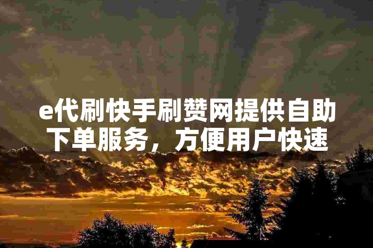 e代刷快手刷赞网提供自助下单服务，方便用户快速获取点赞和关注。