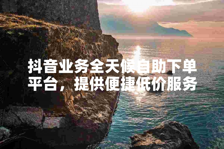 抖音业务全天候自助下单平台，提供便捷低价服务。