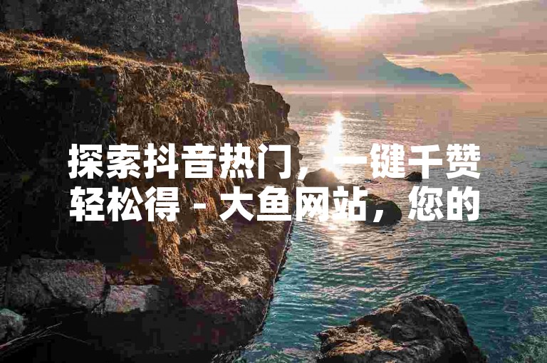 探索抖音热门，一键千赞轻松得 - 大鱼网站，您的抖音点赞专家。