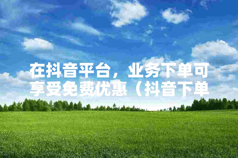 在抖音平台，业务下单可享受免费优惠（抖音下单业务免费获取）。