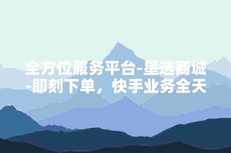 全方位服务平台-星选商城-即刻下单，快手业务全天候自助下单免费。