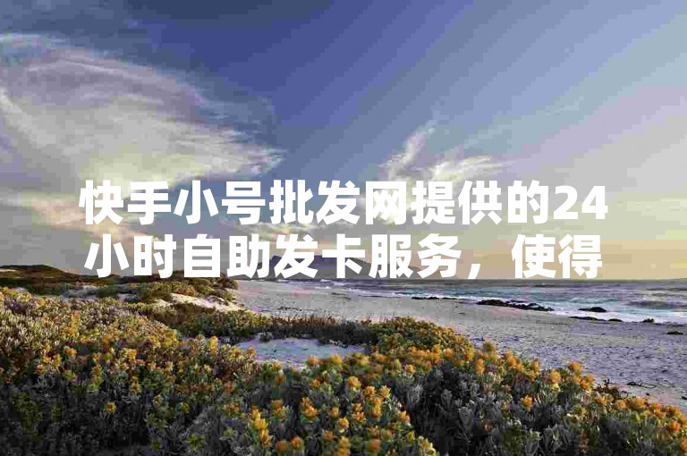 快手小号批发网提供的24小时自助发卡服务，使得刷点赞的平台操作变得极为简便。
