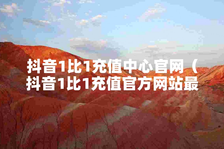 抖音1比1充值中心官网（抖音1比1充值官方网站最新资讯）