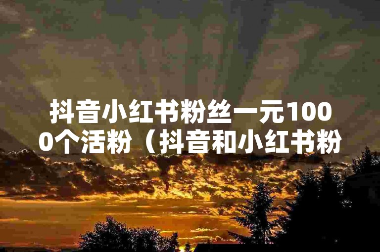 抖音小红书粉丝一元1000个活粉（抖音和小红书粉丝激增！只需1元就能拥有1000个活跃粉丝！）