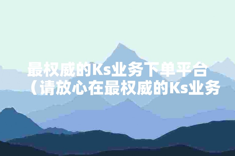 最权威的Ks业务下单平台（请放心在最权威的Ks业务下单平台进行操作）