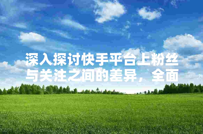 深入探讨快手平台上粉丝与关注之间的差异，全面解读两者的定义及其在快手生态系统中的不同作用！