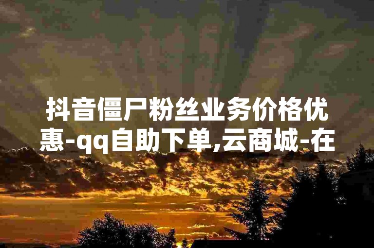 抖音僵尸粉丝业务价格优惠-qq自助下单,云商城-在线下单。