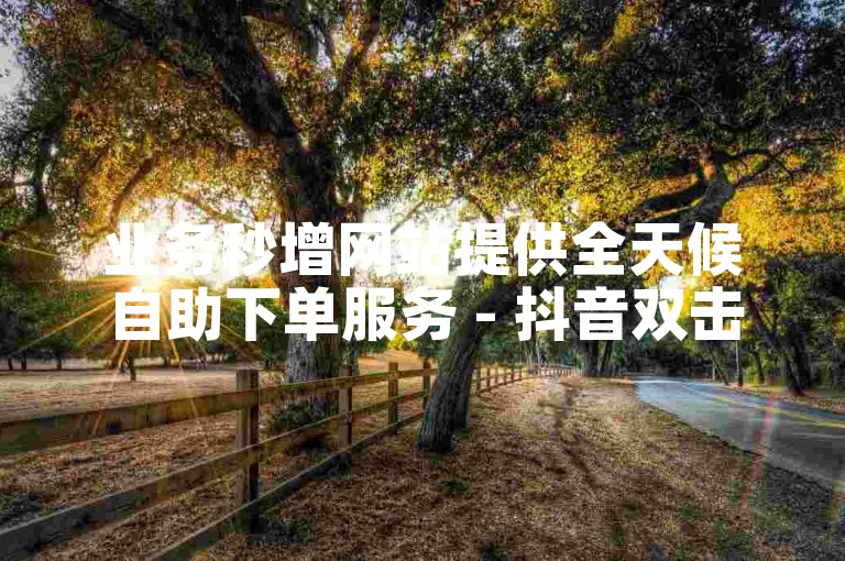业务秒增网站提供全天候自助下单服务 - 抖音双击能带来什么效果？