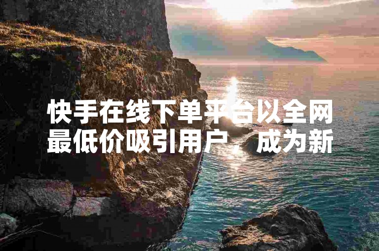 快手在线下单平台以全网最低价吸引用户，成为新人购物的首选之地。