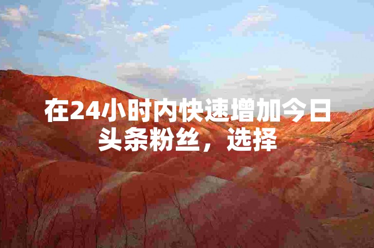 在24小时内快速增加今日头条粉丝，选择520代刷服务，让您的社交媒体影响力迅速提升。