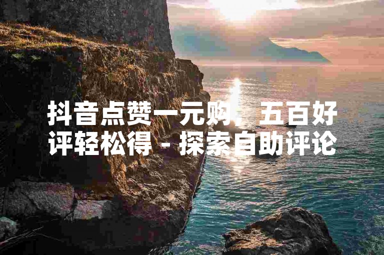 抖音点赞一元购，五百好评轻松得 - 探索自助评论下单新体验。