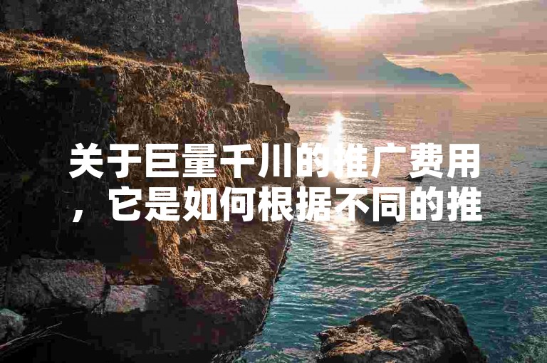 关于巨量千川的推广费用，它是如何根据不同的推广需求和目标进行收费的呢？
