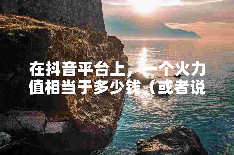 在抖音平台上，一个火力值相当于多少钱（或者说一个点赞具体价值多少）？