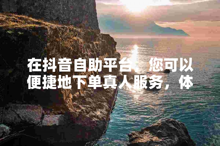 在抖音自助平台，您可以便捷地下单真人服务，体验专业的一对一客服支持。