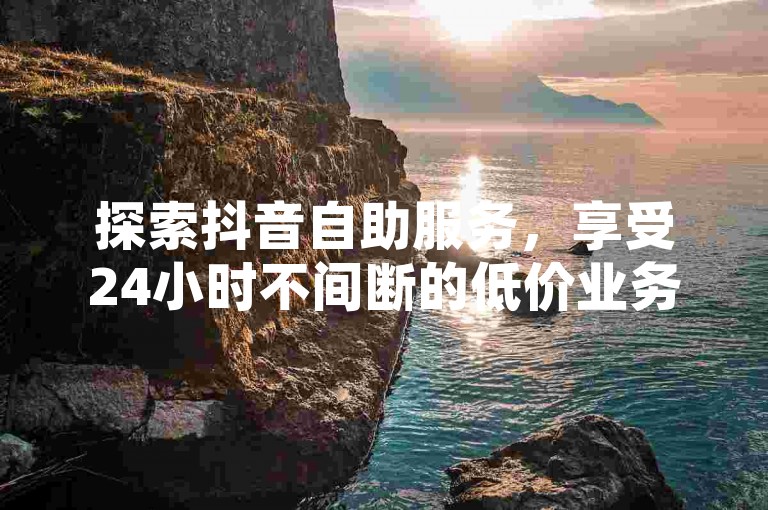 探索抖音自助服务，享受24小时不间断的低价业务支持，尽在抖音低价网。